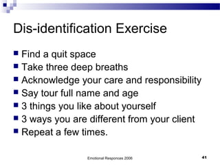 Dis-identification Exercise
 Find a quit space
 Take three deep breaths
 Acknowledge your care and responsibility
 Say tour full name and age
 3 things you like about yourself
 3 ways you are different from your client
 Repeat a few times.
Emotional Responces 2006 41
 