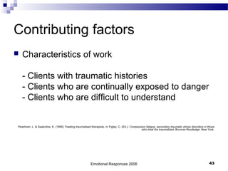 Contributing factors
 Characteristics of work
- Clients with traumatic histories
- Clients who are continually exposed to danger
- Clients who are difficult to understand
Pearlman, L. & Saakvitne, K. (1995) Treating traumatised therapists. In Figley, C. (Ed.), Compassion fatigue: secondary traumatic stress disorders in those
who treat the traumatized. Brunner-Routledge: New York.
Emotional Responces 2006 43
 
