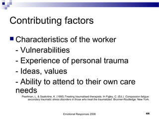 Contributing factors
 Characteristics of the worker
- Vulnerabilities
- Experience of personal trauma
- Ideas, values
- Ability to attend to their own care
needs
Pearlman, L. & Saakvitne, K. (1995) Treating traumatised therapists. In Figley, C. (Ed.), Compassion fatigue:
secondary traumatic stress disorders in those who treat the traumatized. Brunner-Routledge: New York.
Emotional Responces 2006 44
 