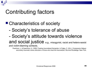 Contributing factors
 Characteristics of society
- Society’s tolerance of abuse
- Society’s attitude towards violence
and social justice e.g.. misogynist, racist and hetero-sexist
and victim-blaming contexts.
Pearlman, L. & Saakvitne, K. (1995) Treating traumatised therapists. In Figley, C. (Ed.), Compassion fatigue:
secondary traumatic stress disorders in those who treat the traumatized. Brunner-Routledge: New York.
Emotional Responces 2006 45
 