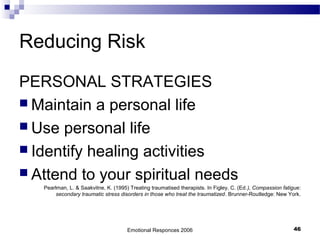 Reducing Risk
PERSONAL STRATEGIES
 Maintain a personal life
 Use personal life
 Identify healing activities
 Attend to your spiritual needs
Pearlman, L. & Saakvitne, K. (1995) Treating traumatised therapists. In Figley, C. (Ed.), Compassion fatigue:
secondary traumatic stress disorders in those who treat the traumatized. Brunner-Routledge: New York.
Emotional Responces 2006 46
 