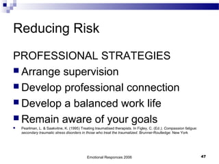 Reducing Risk
PROFESSIONAL STRATEGIES
 Arrange supervision
 Develop professional connection
 Develop a balanced work life
 Remain aware of your goals
 Pearlman, L. & Saakvitne, K. (1995) Treating traumatised therapists. In Figley, C. (Ed.), Compassion fatigue:
secondary traumatic stress disorders in those who treat the traumatized. Brunner-Routledge: New York
Emotional Responces 2006 47
 