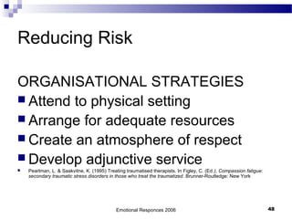 Reducing Risk
ORGANISATIONAL STRATEGIES
 Attend to physical setting
 Arrange for adequate resources
 Create an atmosphere of respect
 Develop adjunctive service
 Pearlman, L. & Saakvitne, K. (1995) Treating traumatised therapists. In Figley, C. (Ed.), Compassion fatigue:
secondary traumatic stress disorders in those who treat the traumatized. Brunner-Routledge: New York
Emotional Responces 2006 48
 