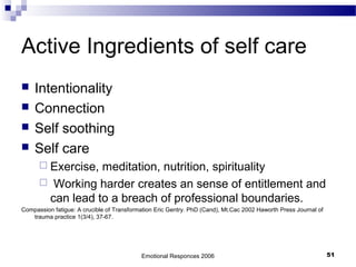 Active Ingredients of self care
 Intentionality
 Connection
 Self soothing
 Self care
 Exercise, meditation, nutrition, spirituality
 Working harder creates an sense of entitlement and
can lead to a breach of professional boundaries.
Compassion fatigue: A crucible of Transformation Eric Gentry. PhD (Cand), Mt.Cac 2002 Haworth Press Journal of
trauma practice 1(3/4), 37-67.
Emotional Responces 2006 51
 