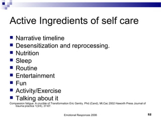 Active Ingredients of self care
 Narrative timeline
 Desensitization and reprocessing.
 Nutrition
 Sleep
 Routine
 Entertainment
 Fun
 Activity/Exercise
 Talking about it
Compassion fatigue: A crucible of Transformation Eric Gentry. Phd (Cand), Mt.Cac 2002 Haworth Press Journal of
trauma practice 1(3/4), 37-67.
Emotional Responces 2006 52
 
