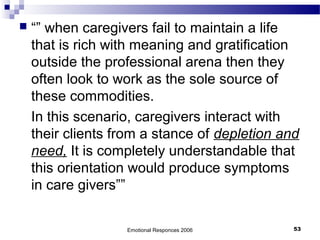  “” when caregivers fail to maintain a life
that is rich with meaning and gratification
outside the professional arena then they
often look to work as the sole source of
these commodities.
In this scenario, caregivers interact with
their clients from a stance of depletion and
need, It is completely understandable that
this orientation would produce symptoms
in care givers””
Emotional Responces 2006 53
 