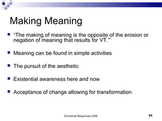 Making Meaning
 “The making of meaning is the opposite of the erosion or
negation of meaning that results for VT.”’
 Meaning can be found in simple activities
 The pursuit of the aesthetic
 Existential awareness here and now
 Acceptance of change allowing for transformation
Emotional Responces 2006 54
 