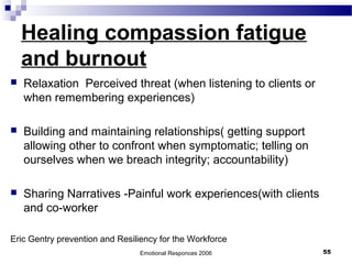 Healing compassion fatigue
and burnout
 Relaxation Perceived threat (when listening to clients or
when remembering experiences)
 Building and maintaining relationships( getting support
allowing other to confront when symptomatic; telling on
ourselves when we breach integrity; accountability)
 Sharing Narratives -Painful work experiences(with clients
and co-worker
Eric Gentry prevention and Resiliency for the Workforce
Emotional Responces 2006 55
 