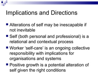 Implications and Directions
 Alterations of self may be inescapable if
not inevitable
 Self (both personal and professional) is a
relational and contextual process
 Worker ‘self-care’ is an ongoing collective
responsibility with implications for
organisations and systems
 Positive growth is a potential alteration of
self given the right conditions
 