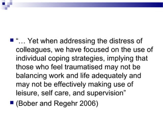  “… Yet when addressing the distress of
colleagues, we have focused on the use of
individual coping strategies, implying that
those who feel traumatised may not be
balancing work and life adequately and
may not be effectively making use of
leisure, self care, and supervision”
 (Bober and Regehr 2006)
 
