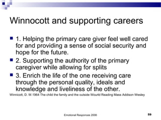 Winnocott and supporting careers
 1. Helping the primary care giver feel well cared
for and providing a sense of social security and
hope for the future.
 2. Supporting the authority of the primary
caregiver while allowing for splits
 3. Enrich the life of the one receiving care
through the personal quality, ideals and
knowledge and liveliness of the other.
Winnicott, D. W.1964 The child the family and the outside Wourld Reading Mass Addison Wesley
Emotional Responces 2006 59
 