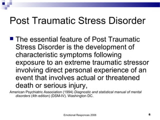 Post Traumatic Stress Disorder
 The essential feature of Post Traumatic
Stress Disorder is the development of
characteristic symptoms following
exposure to an extreme traumatic stressor
involving direct personal experience of an
event that involves actual or threatened
death or serious injury,
American Psychiatric Association (1994) Diagnostic and statistical manual of mental
disorders (4th edition) (DSM-IV). Washington DC.
Emotional Responces 2006 6
 