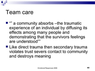 Team care
 “” a community absorbs –the traumatic
experience of an individual by diffusing its
effects among many people and
demonstrating that the survivors feelings
are understood””
 Like direct trauma then secondary trauma
violates trust severs contact to community
and destroys meaning
Emotional Responces 2006 60
 