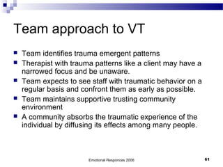 Team approach to VT
 Team identifies trauma emergent patterns
 Therapist with trauma patterns like a client may have a
narrowed focus and be unaware.
 Team expects to see staff with traumatic behavior on a
regular basis and confront them as early as possible.
 Team maintains supportive trusting community
environment
 A community absorbs the traumatic experience of the
individual by diffusing its effects among many people.
Emotional Responces 2006 61
 