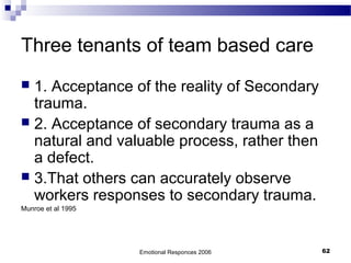 Three tenants of team based care
 1. Acceptance of the reality of Secondary
trauma.
 2. Acceptance of secondary trauma as a
natural and valuable process, rather then
a defect.
 3.That others can accurately observe
workers responses to secondary trauma.
Munroe et al 1995
Emotional Responces 2006 62
 
