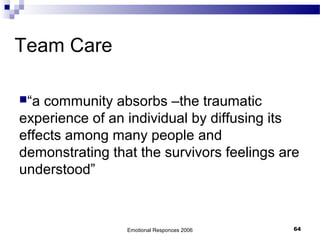 Team Care
“a community absorbs –the traumatic
experience of an individual by diffusing its
effects among many people and
demonstrating that the survivors feelings are
understood”
Emotional Responces 2006 64
 
