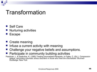 Transformation
 Self Care
 Nurturing activities
 Escape
 Create meaning
 Infuse a current activity with meaning
 Challenge your negative beliefs and assumptions.
 Participate in community building activities
Pearlman, L. & Saakvitne, K. (1995) Treating traumatised therapists. In Figley, C. (Ed.), Compassion
fatigue: secondary traumatic stress disorders in those who treat the traumatized. Brunner-
Routledge: New York
Emotional Responces 2006 66
 