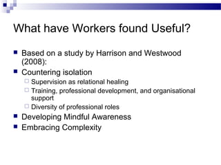 What have Workers found Useful?
 Based on a study by Harrison and Westwood
(2008):
 Countering isolation
 Supervision as relational healing
 Training, professional development, and organisational
support
 Diversity of professional roles
 Developing Mindful Awareness
 Embracing Complexity
 