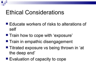 Ethical Considerations
 Educate workers of risks to alterations of
self
 Train how to cope with ‘exposure’
 Train in empathic disengagement
 Titrated exposure vs being thrown in ‘at
the deep end’
 Evaluation of capacity to cope
 