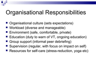 Organisational Responsibilities
 Organisational culture (sets expectations)
 Workload (diverse and manageable)
 Environment (safe, comfortable, private)
 Education (duty to warn of VT, ongoing education)
 Group support (informal peer debriefing)
 Supervision (regular, with focus on impact on self)
 Resources for self-care (stress-reduction, yoga etc)
 
