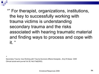 “” For therapist, organizations, institutions,
the key to successfully working with
trauma victims is understanding
secondary trauma and the risks
associated with hearing traumatic material
and finding ways to process and cope with
it. “
.
Secondary Trauma: how Working with Trauma Survivors Affects therapists , Amy R.Hesse CSW
Clinical social work journal Vol 30, No3 Fall(2002)
Emotional Responces 2006 71
 