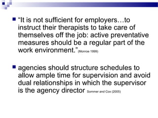  “It is not sufficient for employers…to
instruct their therapists to take care of
themselves off the job: active preventative
measures should be a regular part of the
work environment.”(Monroe 1999)
 agencies should structure schedules to
allow ample time for supervision and avoid
dual relationships in which the supervisor
is the agency director Sommer and Cox (2005)
 