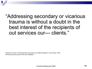 “Addressing secondary or vicarious
trauma is without a doubt in the
best interest of the recipients of
out services our--- clients.”
Secondary Trauma: how Working with Trauma Survivors Affects therapists , Amy R.Hesse CSW
Clinical social work journal Vol 30, No3 Fall(2002)
Emotional Responces 2006 73
 