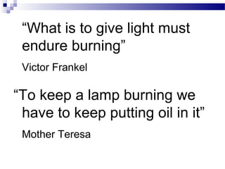 “What is to give light must
endure burning”
Victor Frankel
“To keep a lamp burning we
have to keep putting oil in it”
Mother Teresa
 