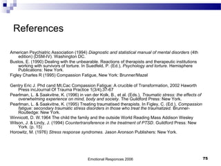 References
American Psychiatric Association (1994) Diagnostic and statistical manual of mental disorders (4th
edition) (DSM-IV). Washington DC.
Bustos, E. (1990) Dealing with the unbearable. Reactions of therapists and therapeutic institutions
working with survivors of torture. In Suedfeld, P. (Ed.), Psychology and torture. Hemisphere
Publications: New York.
Figley Charles R (1995) Compassion Fatigue, New York: Brunner/Mazel
Gentry Eric J. Phd cand Mt,Cac Compassion Fatigue: A crucible of Transformation, 2002 Haworth
Press incJournal Of Trauma Practice 1(3/4),37-67
Pearlman, L. & Saakvitne, K. (1996) in van der Kolk, B., et al. (Eds.), Traumatic stress: the effects of
overwhelming experience on mind, body and society. The Guildford Press: New York.
Pearlman, L. & Saakvitne, K. (1995) Treating traumatised therapists. In Figley, C. (Ed.), Compassion
fatigue: secondary traumatic stress disorders in those who treat the traumatized. Brunner-
Routledge: New York.
Winnicott, D. W.1964 The child the family and the outside World Reading Mass Addison Wesley
Wilson, J. & Lindy, J. (1994) Countertransference in the treatment of PTSD. Guildford Press: New
York. (p. 15)
Horowitz, M. (1976) Stress response syndromes. Jason Aronson Publishers: New York.
Emotional Responces 2006 75
 