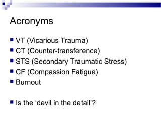 Acronyms
 VT (Vicarious Trauma)
 CT (Counter-transference)
 STS (Secondary Traumatic Stress)
 CF (Compassion Fatigue)
 Burnout
 Is the ‘devil in the detail’?
 