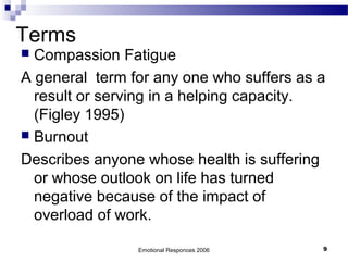 Terms
 Compassion Fatigue
A general term for any one who suffers as a
result or serving in a helping capacity.
(Figley 1995)
 Burnout
Describes anyone whose health is suffering
or whose outlook on life has turned
negative because of the impact of
overload of work.
Emotional Responces 2006 9
 