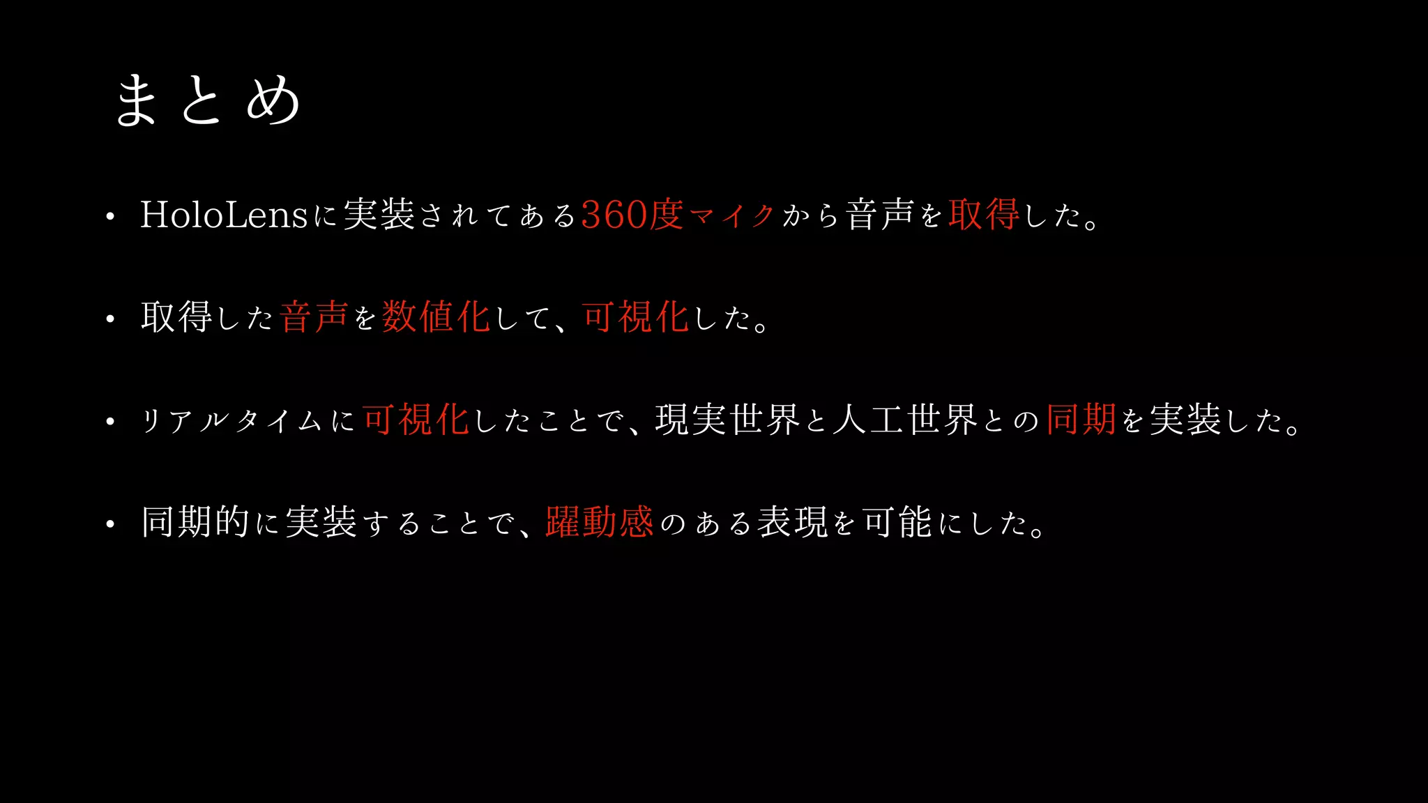 まとめ
• HoloLensに実装されてある360度マイクから音声を取得した。
• 取得した音声を数値化して、可視化した。
• リアルタイムに可視化したことで、現実世界と人工世界との同期を実装した。
• 同期的に実装することで、躍動感のある表現を可能にした。
 
