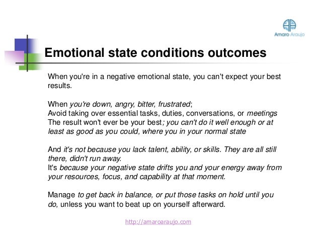 When you're in a negative emotional state, you can't expect your best
results.
When you're down, angry, bitter, frustrated;
Avoid taking over essential tasks, duties, conversations, or meetings
The result won't ever be your best; you can't do it well enough or at
least as good as you could, where you in your normal state
And it's not because you lack talent, ability, or skills. They are all still
there, didn't run away.
It's because your negative state drifts you and your energy away from
your resources, focus, and capability at that moment.
Manage to get back in balance, or put those tasks on hold until you
do, unless you want to beat up on yourself afterward.
Emotional state conditions outcomes
http://amaroaraujo.com
 