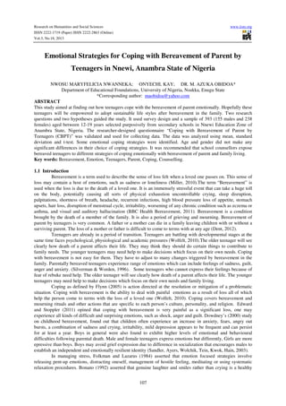 Research on Humanities and Social Sciences
ISSN 2222-1719 (Paper) ISSN 2222-2863 (Online)
Vol.3, No.18, 2013

www.iiste.org

Emotional Strategies for Coping with Bereavement of Parent by
Teenagers in Nnewi, Anambra State of Nigeria
NWOSU MARYFELICIA NWANNEKA; ONYECHI, KAY; DR. M. AZUKA OBIDOA*
Department of Educational Foundations, University of Nigeria, Nsukka, Enugu State
*Corresponding author: maobidoa@yahoo.com
ABSTRACT
This study aimed at finding out how teenagers cope with the bereavement of parent emotionally. Hopefully these
teenagers will be empowered to adopt sustainable life styles after bereavement in the family. Two research
questions and two hypotheses guided the study. It used survey design and a sample of 393 (155 males and 238
females) aged between 12-19 years selected purposively from secondary schools in Nnewi Education Zone of
Anambra State, Nigeria. The researcher-designed questionnaire “Coping with Bereavement of Parent by
Teenagers (CBPT)” was validated and used for collecting data. The data was analyzed using mean, standard
deviation and t-test. Some emotional coping strategies were identified. Age and gender did not make any
significant differences in their choice of coping strategies. It was recommended that school counsellors expose
bereaved teenagers to different strategies of coping emotionally with bereavement of parent and family living.
Key words: Bereavement, Emotion, Teenagers, Parent, Coping, Counselling.
1.1 Introduction
Bereavement is a term used to describe the sense of loss felt when a loved one passes on. This sense of
loss may contain a host of emotions, such as sadness or loneliness (Miller, 2010).The term “Bereavement” is
used when the loss is due to the death of a loved one. It is an immensely stressful event that can take a huge toll
on the body, potentially causing all sorts of physical exhaustion uncontrollable crying, sleep disruption,
palpitations, shortness of breath, headache, recurrent infections, high blood pressure loss of appetite, stomach
upsets, hair loss, disruption of menstrual cycle, irritability, worsening of any chronic condition such as eczema or
asthma, and visual and auditory hallucination (BBC Health Bereavement, 2011). Bereavement is a condition
brought by the death of a member of the family. It is also a period of grieving and mourning. Bereavement of
parent by teenagers is very common. A father or a mother can die in a family leaving children with or without a
surviving parent. The loss of a mother or father is difficult to come to terms with at any age (Dent, 2012).
Teenagers are already in a period of transition. Teenagers are battling with developmental stages at the
same time faces psychological, physiological and academic pressures (Wolfelt, 2010).The older teenager will see
clearly how death of a parent affects their life. They may think they should do certain things to contribute to
family needs. The younger teenagers may need help to make decisions which focus on their own needs. Coping
with bereavement is not easy for them. They have to adjust to many changes triggered by bereavement in the
family. Parentally bereaved teenagers experience range of emotions which can include feelings of sadness, guilt,
anger and anxiety. (Silverman & Worden, 1996). Some teenagers who cannot express their feelings because of
fear of rebuke need help. The older teenager will see clearly how death of a parent affects their life. The younger
teenagers may need help to make decisions which focus on their own needs and family living.
Coping as defined by Flynn (2005) is action directed at the resolution or mitigation of a problematic
situation. Coping with bereavement is the ability to deal with painful emotions as a result of loss all of which
help the person come to terms with the loss of a loved one (Wolfelt, 2010). Coping covers bereavement and
mourning rituals and other actions that are specific to each person’s culture, personality, and religion. Edward
and Stoppler (2011) opined that coping with bereavement is very painful as a significant loss, one may
experience all kinds of difficult and surprising emotions, such as shock, anger and guilt. Dowdney’s (2000) study
on childhood bereavement, found out that children often experience an increase in anxiety, fears, angry out
bursts, a combination of sadness and crying, irritability, mild depression appears to be frequent and can persist
for at least a year. Boys in general were also found to exhibit higher levels of emotional and behavioural
difficulties following parental death. Male and female teenagers express emotions but differently, Girls are more
epressive than boys. Boys may avoid grief expression due to difference in socialization that encourages males to
establish an independent and emotionally resilient identity (Sandler, Ayers, Wolchik, Tein, Kwok, Hain, 2003).
In managing stress, Folkman and Lazarus (1984) asserted that emotion focused strategies involve
releasing pent-up emotions, distracting oneself, management of hostile feeling, meditating or using systematic
relaxation procedures. Bonano (1992) asserted that genuine laughter and smiles rather than crying is a healthy
107

 