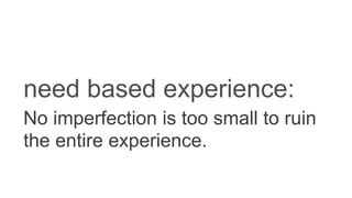 need based experience:
No imperfection is too small to ruin
the entire experience.
 