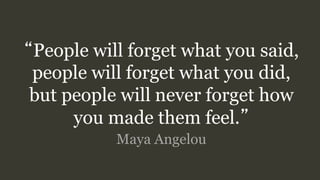 “People will forget what you said,
people will forget what you did,
but people will never forget how
you made them feel.”
Maya Angelou
 
