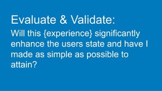 Evaluate & Validate:
Will this {experience} significantly
enhance the users state and have I
made as simple as possible to
attain?
 