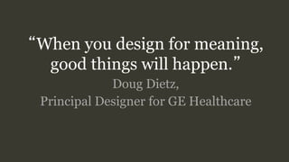 “When you design for meaning,
good things will happen.”
Doug Dietz,
Principal Designer for GE Healthcare
 