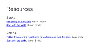 Resources
Books
Designing for Emotions, Aarron Walter
Start with the WHY, Simon Sinek
Videos
TEDx: Transforming healthcare for children and their families, Doug Dietz
Start with the WHY, Simon Sinek
 