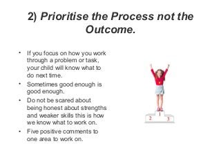 2) Prioritise the Process not the
Outcome.
• If you focus on how you work
through a problem or task,
your child will know ...