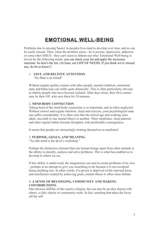EMOTIONAL WELL-BEING
Problems due to missing 'basics' in peoples lives tend to develop over time, and so can
be easily missed. Then, when the problem arises - be it anxiety, depression, addiction
or some other ISSUE - they can't seem to fathom out why! Emotional Well-being is
driven by the following needs; you can check your list and apply the necessary
nutrients. So here's the list. (At least, our LIST OF NEEDS. If you think we've missed
any, do let us know!)
1. GIVE AND RECEIVE ATTENTION.
"No Man is an Island"
Without regular quality contact with other people, mental condition, emotional
state and behaviour can suffer quite drastically. This is often particularly obvious
in elderly people who have become isolated. After days alone, their first contact
may be their GP, who sees them for 10 minutes.
2. MIND BODY CONNECTION.
Taking heed of the mind body connection is so important, and so often neglected.
Without correct and regular nutrition, sleep and exercise, your psychological state
can suffer considerably. It is often seen that the school age and working class
adult, succumb to one mental illness or another. Their mealtimes, sleep patterns
and other regular habits become disrupted, with predictable consequences.
It seems that people are increasingly treating themselves as machines!
3. PURPOSE, GOALS, AND MEANING.
"An idle mind is the devil’s workshop."
Perhaps the distinctive element that sets human beings apart from other animals is
the ability to identify, analyse and solve problems. This is what has enabled us to
develop to where we are.
If this ability is under-used, the imagination can start to create problems of its own
- perhaps in an attempt to give you something to do because it is not occupied
doing anything else. In other words, if a person is deprived of the outward focus
and satisfaction created by achieving goals, mental illness is often close behind.
4. A SENSE OF BELONGING, COMMUNITY AND MAKING
CONTRIBUTIONS.
One obvious fulfiller of this need is religion, but can also be an idea shared with
others, a club, charity or community work. In fact, anything that takes the focus
off the self.
1
 