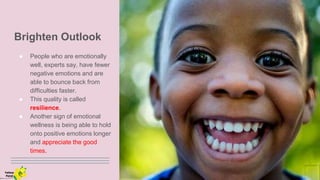Brighten Outlook
● People who are emotionally
well, experts say, have fewer
negative emotions and are
able to bounce back from
difficulties faster.
● This quality is called
resilience.
● Another sign of emotional
wellness is being able to hold
onto positive emotions longer
and appreciate the good
times.
Yellow
Pond
 