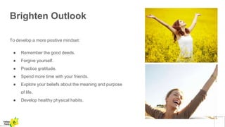 Brighten Outlook
To develop a more positive mindset:
● Remember the good deeds.
● Forgive yourself.
● Practice gratitude.
● Spend more time with your friends.
● Explore your beliefs about the meaning and purpose
of life.
● Develop healthy physical habits.
Yellow
Pond
 