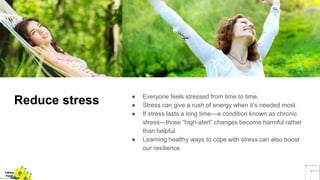 Reduce stress ● Everyone feels stressed from time to time.
● Stress can give a rush of energy when it’s needed most.
● If stress lasts a long time—a condition known as chronic
stress—those “high-alert” changes become harmful rather
than helpful.
● Learning healthy ways to cope with stress can also boost
our resilience.
Yellow
Pond
Yellow
 