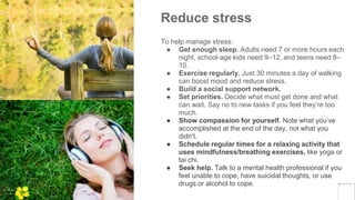 Reduce stress
To help manage stress:
● Get enough sleep. Adults need 7 or more hours each
night, school-age kids need 9–12, and teens need 8–
10.
● Exercise regularly. Just 30 minutes a day of walking
can boost mood and reduce stress.
● Build a social support network.
● Set priorities. Decide what must get done and what
can wait. Say no to new tasks if you feel they’re too
much.
● Show compassion for yourself. Note what you’ve
accomplished at the end of the day, not what you
didn’t.
● Schedule regular times for a relaxing activity that
uses mindfulness/breathing exercises, like yoga or
tai chi.
● Seek help. Talk to a mental health professional if you
feel unable to cope, have suicidal thoughts, or use
drugs or alcohol to cope.
Yellow
Pond
 