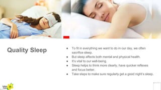 Quality Sleep ● To fit in everything we want to do in our day, we often
sacrifice sleep.
● But sleep affects both mental and physical health.
● It’s vital to our well-being.
● Sleep helps to think more clearly, have quicker reflexes
and focus better.
● Take steps to make sure regularly get a good night’s sleep.
Yellow
Pond
 