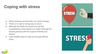 Coping with stress
● When someone we love dies, our world changes.
● There is no right or wrong way to mourn.
● Although the death of a loved one can feel
overwhelming, most people can make it through the
grieving process with the support of family and
friends.
● Learn healthy ways to help you through difficult
times.
Yellow
Pond
 