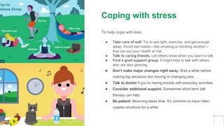 Coping with stress
To help cope with loss:
● Take care of self. Try to eat right, exercise, and get enough
sleep. Avoid bad habits—like smoking or drinking alcohol—
that can put your health at risk.
● Talk to caring friends. Let others know when you want to talk.
● Find a grief support group. It might help to talk with others
who are also grieving.
● Don’t make major changes right away. Wait a while before
making big decisions like moving or changing jobs.
● Talk to doctor if you’re having trouble with everyday activities.
● Consider additional support. Sometimes short-term talk
therapy can help.
● Be patient. Mourning takes time. It’s common to have roller-
coaster emotions for a while.
Yellow
Pond
 