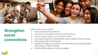 Strengthen
social
connections
To build healthy support systems:
● Build strong relationships with kids.
● Get active and share good habits with family and friends.
● If you’re a family caregiver, ask for help from others.
● Join a group focused on a favorite hobby, such as reading, hiking, or painting.
● Take a class to learn something new.
● Volunteer for things you care about in our community, like a community garden,
school, library, or place of worship.
● Travel to different places and meet new people.
Yellow
Pond
 