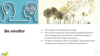 Be mindful ● The concept of mindfulness is simple.
● This ancient practice is about being completely aware of
what’s happening in the present—of all that’s going on
inside and all that’s happening around
● It means not living our life on “autopilot.” Becoming a more
mindful person requires commitment and practice.
Yellow
Pond
 